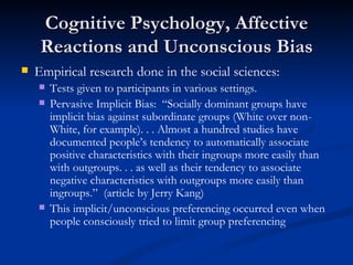 Cognitive Psychology, Affective Reactions and Unconscious Bias Empirical research done in the social sciences: Tests given to participants in various settings. Pervasive Implicit Bias:  “Socially dominant groups have implicit bias against subordinate groups (White over non-White, for example). . . Almost a hundred studies have documented people’s tendency to automatically associate positive characteristics with their ingroups more easily than with outgroups. . . as well as their tendency to associate negative characteristics with outgroups more easily than ingroups.”  (article by Jerry Kang) This implicit/unconscious preferencing occurred even when people consciously tried to limit group preferencing 