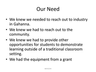 Our Need
• We knew we needed to reach out to industry
in Gahanna.
• We knew we had to reach out to the
community.
• We knew we had to provide other
opportunities for students to demonstrate
learning outside of a traditional classroom
setting.
• We had the equipment from a grant
#BFKSOAR
 
