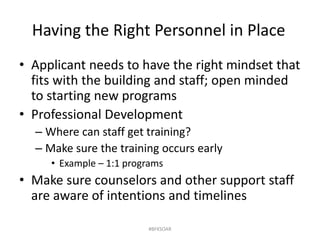Having the Right Personnel in Place
• Applicant needs to have the right mindset that
fits with the building and staff; open minded
to starting new programs
• Professional Development
– Where can staff get training?
– Make sure the training occurs early
• Example – 1:1 programs
• Make sure counselors and other support staff
are aware of intentions and timelines
#BFKSOAR
 