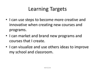 Learning Targets
• I can use steps to become more creative and
innovative when creating new courses and
programs.
• I can market and brand new programs and
courses that I create.
• I can visualize and use others ideas to improve
my school and classroom.
#BFKSOAR
 