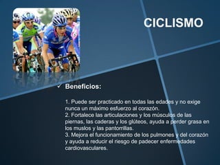 CICLISMO




 Beneficios:

  1. Puede ser practicado en todas las edades y no exige
  nunca un máximo esfuerzo al corazón.
  2. Fortalece las articulaciones y los músculos de las
  piernas, las caderas y los glúteos, ayuda a perder grasa en
  los muslos y las pantorrillas.
  3. Mejora el funcionamiento de los pulmones y del corazón
  y ayuda a reducir el riesgo de padecer enfermedades
  cardiovasculares.
 