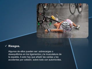  Riesgos.
  Algunos de ellos pueden ser: sobrecargas o
  desequilibrios en los ligamentos y la musculatura de
  la espalda. A esto hay que añadir las caídas y los
  accidentes por colisión, sobre todo con automóviles.
 