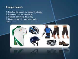  Equipo básico.

  1. Bicicleta de paseo, de ciudad o híbrida.
  2. Ropa cómoda y transpirable.
  3. Calzado con suela de goma,
  4. Gafas de sol y, lo más importante,
  casco.
 