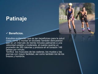 Patinaje

 Beneficios.
Estudios evidencian que es tan beneficioso para la salud
como correr o montar en bicicleta También demuestran
que en un intervalo de treinta minutos patinando a una
velocidad estable y moderada, el cuerpo quema un
promedio de 285 calorías y produce en el corazón 148
latidos por minuto.
Tonifica los músculos de las caderas, los muslos y las
piernas con mayor facilidad, así como también los de los
brazos y hombros.
 