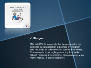 Riesgos.

Más del 80% de los accidentes fatales sufridos por
personas que practicaban el patinaje en línea han
sido resultado de colisiones con coches o camiones.
El resto se debe por regla general a golpes en la
cabeza recibidos al no utilizar el casco protector y, en
menor medida, a otras situaciones.
 