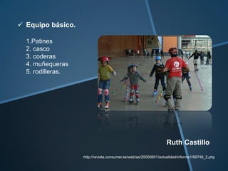  Equipo básico.

  1.Patines
  2. casco
  3. coderas
  4. muñequeras
  5. rodilleras.




                                                                 Ruth Castillo
                   http://revista.consumer.es/web/es/20050601/actualidad/informe1/69748_2.php
 