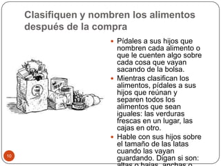Clasifiquen y nombren los alimentos después de la compraPídales a sus hijos que nombren cada alimento o que le cuenten algo sobre cada cosa que vayan sacando de la bolsa.Mientras clasifican los alimentos, pídales a sus hijos que reúnan y separen todos los alimentos que sean iguales: las verduras frescas en un lugar, las cajas en otro.Hable con sus hijos sobre el tamaño de las latas cuando las vayan guardando. Digan si son: altas o bajas, anchas o estrechas. 10