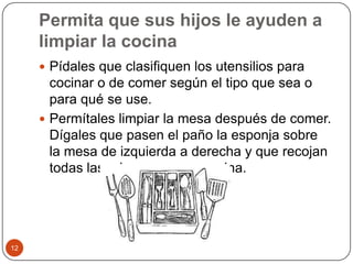 Permita que sus hijos le ayuden a limpiar la cocinaPídales que clasifiquen los utensilios para cocinar o de comer según el tipo que sea o para qué se use.Permítales limpiar la mesa después de comer. Dígales que pasen el paño la esponja sobre la mesa de izquierda a derecha y que recojan todas las migas en una esquina. 12