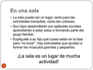 En una sala La sala puede ser un lugar, tanto para las actividades tranquilas, como las ruidosas. Sus hijos desarrollarán sus aptitudes sociales aprendiendo a estar solos o formando parte del grupo familiar.Explíquele a su hijo qué cosas están en la lista para "no tocar". Hay actividades que ayudan a formar los músculos grandes y pequeños. ¡La sala es un lugar de mucha actividad! 13