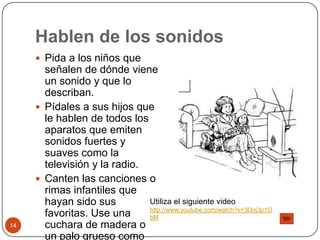 Hablen de los sonidosPida a los niños que señalen de dónde viene un sonido y que lo describan.Pídales a sus hijos que le hablen de todos los aparatos que emiten sonidos fuertes y suaves como la televisión y la radio.Canten las canciones o rimas infantiles que hayan sido sus favoritas. Use una cuchara de madera o un palo grueso como micrófono. 14Utiliza el siguiente video http://www.youtube.com/watch?v=3l3nj3p1ObM