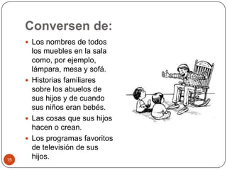 Conversen de: Los nombres de todos los muebles en la sala como, por ejemplo, lámpara, mesa y sofá.Historias familiares sobre los abuelos de sus hijos y de cuando sus niños eran bebés.Las cosas que sus hijos hacen o crean.Los programas favoritos de televisión de sus hijos. 15