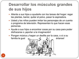 Desarrollar los músculos grandes de sus hijosAliente a sus hijos a ayudarle con los tareas del hogar: regar las plantas, barrer, quitar el polvo, pasar la aspiradora.Usted y los niños pueden imitar los personajes de un cuento o programa de televisión. Representen lo que hacen esas personas. Ayude a sus hijos a encontrar cosas por su casa para poder disfrazarse o ¡aportar a la imaginación!Pongan música y hagan un desfile por la casa, o si a su familia le gusta bailar, ¡pongan música y diviértanse! 16