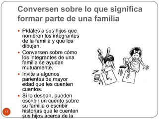 Conversen sobre lo que significa formar parte de una familiaPídales a sus hijos que nombren los integrantes de la familia y que los dibujen.Conversen sobre cómo los integrantes de una familia se ayudan mutuamente.Invite a algunos parientes de mayor edad que les cuenten cuentos.Si lo desean, pueden escribir un cuento sobre su familia o escribir historias que le cuenten sus hijos acerca de la familia. 17