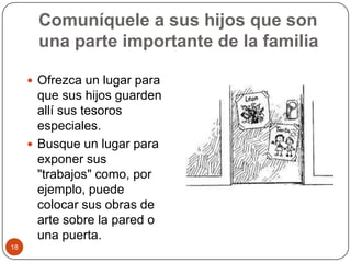Comuníquele a sus hijos que son una parte importante de la familiaOfrezca un lugar para que sus hijos guarden allí sus tesoros especiales.Busque un lugar para exponer sus "trabajos" como, por ejemplo, puede colocar sus obras de arte sobre la pared o una puerta. 18