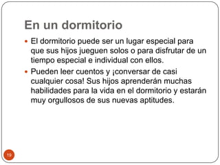 En un dormitorio El dormitorio puede ser un lugar especial para que sus hijos jueguen solos o para disfrutar de un tiempo especial e individual con ellos.Pueden leer cuentos y ¡conversar de casi cualquier cosa! Sus hijos aprenderán muchas habilidades para la vida en el dormitorio y estarán muy orgullosos de sus nuevas aptitudes. 19