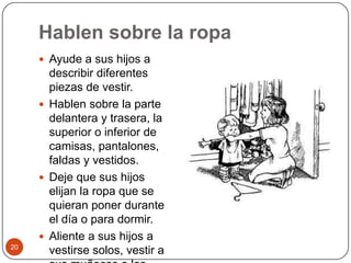 Hablen sobre la ropaAyude a sus hijos a describir diferentes piezas de vestir.Hablen sobre la parte delantera y trasera, la superior o inferior de camisas, pantalones, faldas y vestidos.Deje que sus hijos elijan la ropa que se quieran poner durante el día o para dormir.Aliente a sus hijos a vestirse solos, vestir a sus muñecos o los animales de peluche. 20