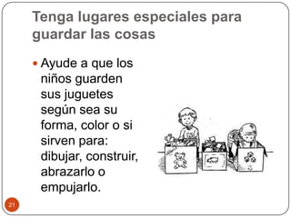 Tenga lugares especiales para guardar las cosasAyude a que los niños guarden sus juguetes según sea su forma, color o si sirven para: dibujar, construir, abrazarlo o empujarlo.21