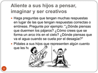 Aliente a sus hijos a pensar, imaginar y ser creativosHaga preguntas que tengan muchas respuestas en lugar de las que tengan respuestas correctas o erróneas. Pregunte por ejemplo: "¿Dónde piensas que duermen los pájaros? ¿Cómo crees que se forma un arco iris en el cielo? ¿Dónde piensas que va el agua cuando se cuela por el desagüe?"Pídales a sus hijos que representen algún cuento que les haya leído. 22