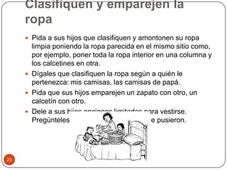 Clasifiquen y emparejen la ropaPida a sus hijos que clasifiquen y amontonen su ropa limpia poniendo la ropa parecida en el mismo sitio como, por ejemplo, poner toda la ropa interior en una columna y los calcetines en otra.Dígales que clasifiquen la ropa según a quién le pertenezca: mis camisas, las camisas de papá.Pida que sus hijos emparejen un zapato con otro, un calcetín con otro.Dele a sus hijos opciones limitadas para vestirse. Pregúnteles por qué eligieron lo que se pusieron. 23