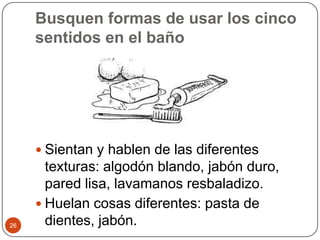 Busquen formas de usar los cinco sentidos en el bañoSientan y hablen de las diferentes texturas: algodón blando, jabón duro, pared lisa, lavamanos resbaladizo.Huelan cosas diferentes: pasta de dientes, jabón. 26