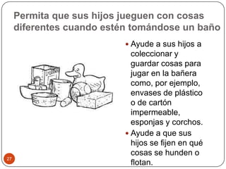 Permita que sus hijos jueguen con cosas diferentes cuando estén tomándose un baño Ayude a sus hijos a coleccionar y guardar cosas para jugar en la bañera como, por ejemplo, envases de plástico o de cartón impermeable, esponjas y corchos.Ayude a que sus hijos se fijen en qué cosas se hunden o flotan.27