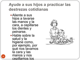 Ayude a sus hijos a practicar las destrezas cotidianas Aliente a sus hijos a lavarse las manos y la cara, a cepillarse los dientes y peinarse.Hable sobre la salud y la higiene como, por ejemplo, por qué nos lavamos la cara y las manos y nos cepillamos los dientes. 28