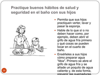 Practique buenos hábitos de salud y seguridad en el baño con sus hijos Permita que sus hijos practiquen verter, lavar y pasar la esponja.Hable de lo que sí o no deben hacer como, por ejemplo, deben abrir el grifo de agua fría primero y qué cosas se pueden tocar en el cuarto de baño.Enséñeles a sus hijos cómo preparar agua "tibia". Primero se abre el grifo de agua fría y se añade un poquito de agua caliente y, de esta forma, prevenir las quemaduras. 29