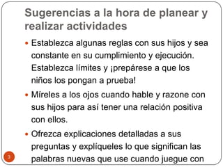Sugerencias a la hora de planear y realizar actividades Establezca algunas reglas con sus hijos y sea constante en su cumplimiento y ejecución. Establezca límites y ¡prepárese a que los niños los pongan a prueba!Míreles a los ojos cuando hable y razone con sus hijos para así tener una relación positiva con ellos.Ofrezca explicaciones detalladas a sus preguntas y explíqueles lo que significan las palabras nuevas que use cuando juegue con los niños pequeños.3
