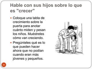 Hable con sus hijos sobre lo que es "crecer"Coloque una tabla de crecimiento sobre la puerta para anotar cuánto miden y pesan los niños. Muéstreles cómo van creciendo.Pregúnteles qué es lo que pueden hacer ahora que no podían cuando eran más jóvenes y pequeños.30