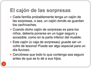 El cajón de las sorpresas Cada familia probablemente tenga un cajón de las sorpresas, o sea, un cajón donde se guardan los cachivaches. Cuando dicho cajón de sorpresas es para los niños, debería ponerse en un lugar seguro y accesible, como en la parte inferior del mueble. Este cajón (o caja de sorpresas) ¡puede ser un cofre de tesoros! Puede ser algo especial para un día lluvioso.Cerciórese que todo lo que contenga sea seguro antes de que se lo dé a sus hijos. 32