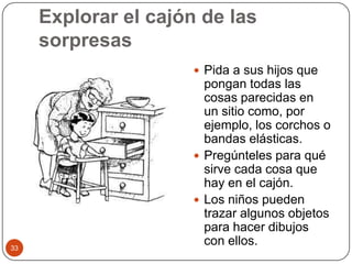 Explorar el cajón de las sorpresasPida a sus hijos que pongan todas las cosas parecidas en un sitio como, por ejemplo, los corchos o bandas elásticas.Pregúnteles para qué sirve cada cosa que hay en el cajón.Los niños pueden trazar algunos objetos para hacer dibujos con ellos. 33