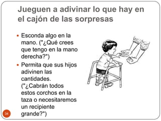 Jueguen a adivinar lo que hay en el cajón de las sorpresasEsconda algo en la mano. ("¿Qué crees que tengo en la mano derecha?")Permita que sus hijos adivinen las cantidades. ("¿Cabrán todos estos corchos en la taza o necesitaremos un recipiente grande?") 34