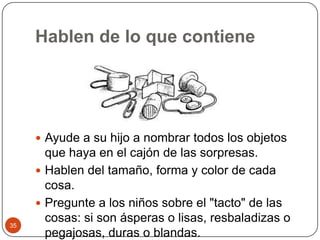 Hablen de lo que contieneAyude a su hijo a nombrar todos los objetos que haya en el cajón de las sorpresas.Hablen del tamaño, forma y color de cada cosa.Pregunte a los niños sobre el "tacto" de las cosas: si son ásperas o lisas, resbaladizas o pegajosas, duras o blandas. 35
