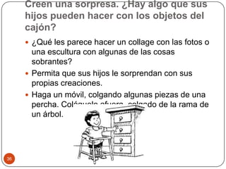 Creen una sorpresa. ¿Hay algo que sus hijos pueden hacer con los objetos del cajón? ¿Qué les parece hacer un collage con las fotos o una escultura con algunas de las cosas sobrantes?Permita que sus hijos le sorprendan con sus propias creaciones.Haga un móvil, colgando algunas piezas de una percha. Colóquelo afuera, colgado de la rama de un árbol. 36