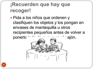 ¡Recuerden que hay que recoger! Pida a los niños que ordenen y clasifiquen los objetos y los pongan en envases de mantequilla u otros recipientes pequeños antes de volver a ponerlo todo de nuevo en el cajón. 37