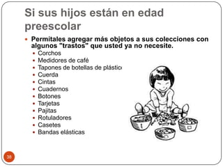 Si sus hijos están en edad preescolarPermítales agregar más objetos a sus colecciones con algunos "trastos" que usted ya no necesite. Corchos Medidores de café Tapones de botellas de plástico Cuerda Cintas Cuadernos Botones Tarjetas Pajitas Rotuladores Casetes Bandas elásticas 38