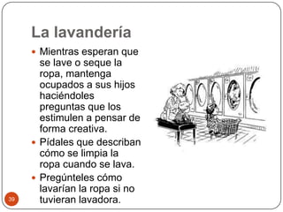 La lavandería Mientras esperan que se lave o seque la ropa, mantenga ocupados a sus hijos haciéndoles preguntas que los estimulen a pensar de forma creativa.Pídales que describan cómo se limpia la ropa cuando se lava.Pregúnteles cómo lavarían la ropa si no tuvieran lavadora. 39