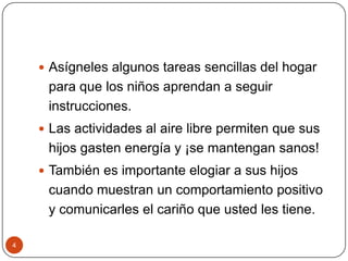 Asígneles algunos tareas sencillas del hogar para que los niños aprendan a seguir instrucciones. Las actividades al aire libre permiten que sus hijos gasten energía y ¡se mantengan sanos!También es importante elogiar a sus hijos cuando muestran un comportamiento positivo y comunicarles el cariño que usted les tiene. 4
