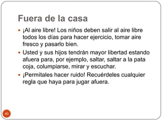 Fuera de la casa ¡Al aire libre! Los niños deben salir al aire libre todos los días para hacer ejercicio, tomar aire fresco y pasarlo bien.Usted y sus hijos tendrán mayor libertad estando afuera para, por ejemplo, saltar, saltar a la pata coja, columpiarse, mirar y escuchar.¡Permítales hacer ruido! Recuérdeles cualquier regla que haya para jugar afuera. 40