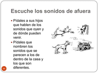 Escuche los sonidos de afueraPídales a sus hijos que hablen de los sonidos que oyen y de dónde pueden venir.Pídales que nombren los sonidos que se parecen a los de dentro de la casa y los que son diferentes. 44