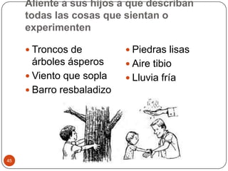 Aliente a sus hijos a que describan todas las cosas que sientan o experimentenTroncos de árboles ásperos Viento que sopla Barro resbaladizo Piedras lisas Aire tibio Lluvia fría 45
