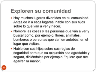 Exploren su comunidad Hay muchos lugares divertidos en su comunidad. Antes de ir a esos lugares, hable con sus hijos sobre lo que van a ver y hacer.Nombre las cosas y las personas que van a ver y buscar como, por ejemplo, flores, animales, bomberos o personas que van en autobús, en el lugar que visitan. Hable con sus hijos sobre sus reglas de seguridad para que su excursión sea agradable y segura, diciéndoles por ejemplo, "quiero que me agarren la mano". 46