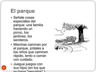 El parqueSeñale cosas especiales del parque: una familia haciendo un picnic, los jardines, los senderos.Mientras caminan por el parque, pídales a los niños que caminen rápido, lento o corran con cuidado.Juegue juegos con sus hijos (en los que no haya "vencidos".) 47