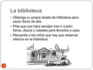 La biblioteca Obtenga su propia tarjeta de biblioteca para sacar libros de ella.Pida que sus hijos escojan tres o cuatro libros, discos o casetes para llevarlos a casa.Recuerde a los niños que hay que observar silencio en la biblioteca. 48