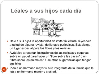 Léales a sus hijos cada díaDele a sus hijos la oportunidad de imitar la lectura, leyéndole a usted de alguna revista, de libros o periódicos. Establezca un lugar especial para los libros y las revistas.Ayúdelos a recortar ilustraciones de las revistas y pegarlas sobre un papel para hacer un "libro sobre las casas" o un "libro sobre los animales". Use otras sugerencias que tengan sus hijos.Pida a un hermano mayor u otro integrante de la familia que le lea a un hermano menor y a usted. 49