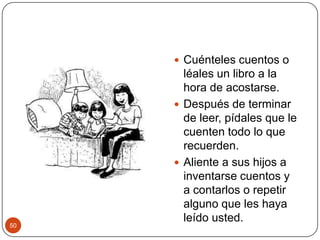 Cuénteles cuentos o léales un libro a la hora de acostarse.Después de terminar de leer, pídales que le cuenten todo lo que recuerden.Aliente a sus hijos a inventarse cuentos y a contarlos o repetir alguno que les haya leído usted. 50