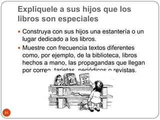 Explíquele a sus hijos que los libros son especialesConstruya con sus hijos una estantería o un lugar dedicado a los libros.Muestre con frecuencia textos diferentes como, por ejemplo, de la biblioteca, libros hechos a mano, las propagandas que llegan por correo, tarjetas, periódicos o revistas. 51