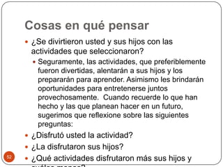 Cosas en qué pensar ¿Se divirtieron usted y sus hijos con las actividades que seleccionaron?Seguramente, las actividades, que preferiblemente fueron divertidas, alentarán a sus hijos y los prepararán para aprender. Asimismo les brindarán oportunidades para entretenerse juntos provechosamente.  Cuando recuerde lo que han hecho y las que planean hacer en un futuro, sugerimos que reflexione sobre las siguientes preguntas: ¿Disfrutó usted la actividad?¿La disfrutaron sus hijos?¿Qué actividades disfrutaron más sus hijos y cuáles menos?52