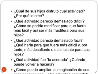 ¿Cuál de sus hijos disfrutó cuál actividad? ¿Por qué lo cree?¿Qué actividad pareció demasiado difícil? ¿Cómo se podría modificar para que fuera más fácil y así ser más fructífera para sus hijos?¿Qué actividad pareció demasiado fácil? ¿Qué haría para que fuera más difícil y, por tanto, más desafiante o estimulante para sus hijos?¿Qué actividad fue "la acertada" ¿Cuándo puede volver a hacerla?¿Cómo puede ampliar la imaginación de sus hijos al hacer esa u otra actividad parecida?53