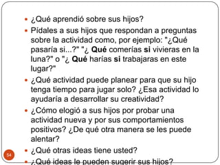 ¿Qué aprendió sobre sus hijos?Pídales a sus hijos que respondan a preguntas sobre la actividad como, por ejemplo: "¿Qué pasaría si...?" "¿ Qué comerías si vivieras en la luna?" o "¿ Qué harías si trabajaras en este lugar?"¿Qué actividad puede planear para que su hijo tenga tiempo para jugar solo? ¿Esa actividad lo ayudaría a desarrollar su creatividad?¿Cómo elogió a sus hijos por probar una actividad nueva y por sus comportamientos positivos? ¿De qué otra manera se les puede alentar? ¿Qué otras ideas tiene usted? ¿Qué ideas le pueden sugerir sus hijos?54